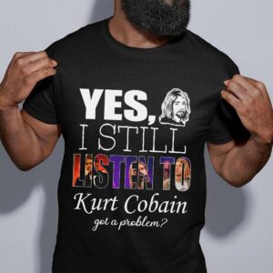 Yes I Still Listen To Kurt Cobain Got A Problem T Shirt